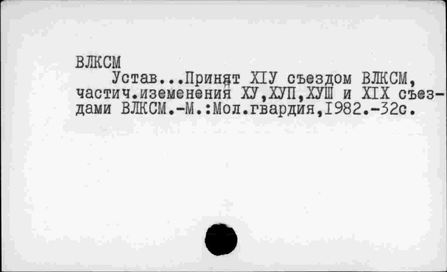 ﻿ВЛКСМ
Устав...Принят ПУ съездом ВЛКСМ, частич.иземенения ХУ,ХУП,ХУШ и XIX съез дами ВЛКСМ.—М.:Мод.гвардия,1982.-32с.